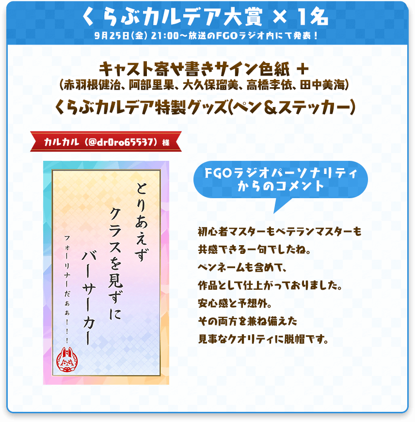 くらぶカルデア大賞 × 1名 9月25日(金) 21:00〜放送のFGOラジオ内にて発表! キャスト寄せ書きサイン色紙 + (赤羽根健治、阿部里果、大久保瑠美、高橋李依、田中美海) くらぶカルデア特製グッズ(ペン&ステッカー) カルカル (@dr0ro65537) 様 【短冊テキスト】 とりあえず クラスを見ずに バーサーカー (フォーリナーだぁぁ!!!) 【FGOラジオパーソナリティからのコメント】 初心者マスターもベテランマスターも 共感できる一句でしたね。 ペンネームも含めて、 作品として仕上がっておりました。 安心感と予想外。 その両方を兼ね備えた 見事なクオリティに脱帽です。