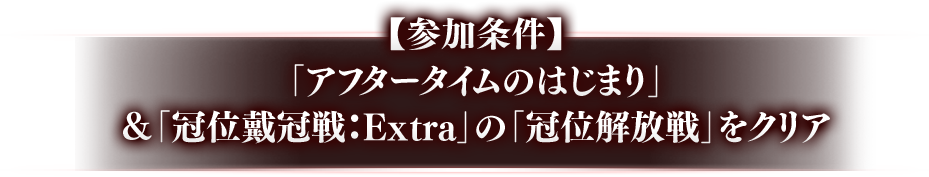 【参加条件】 「アフタータイムのはじまり」＆「冠位戴冠戦:Extra」の「冠位解放戦」をクリア